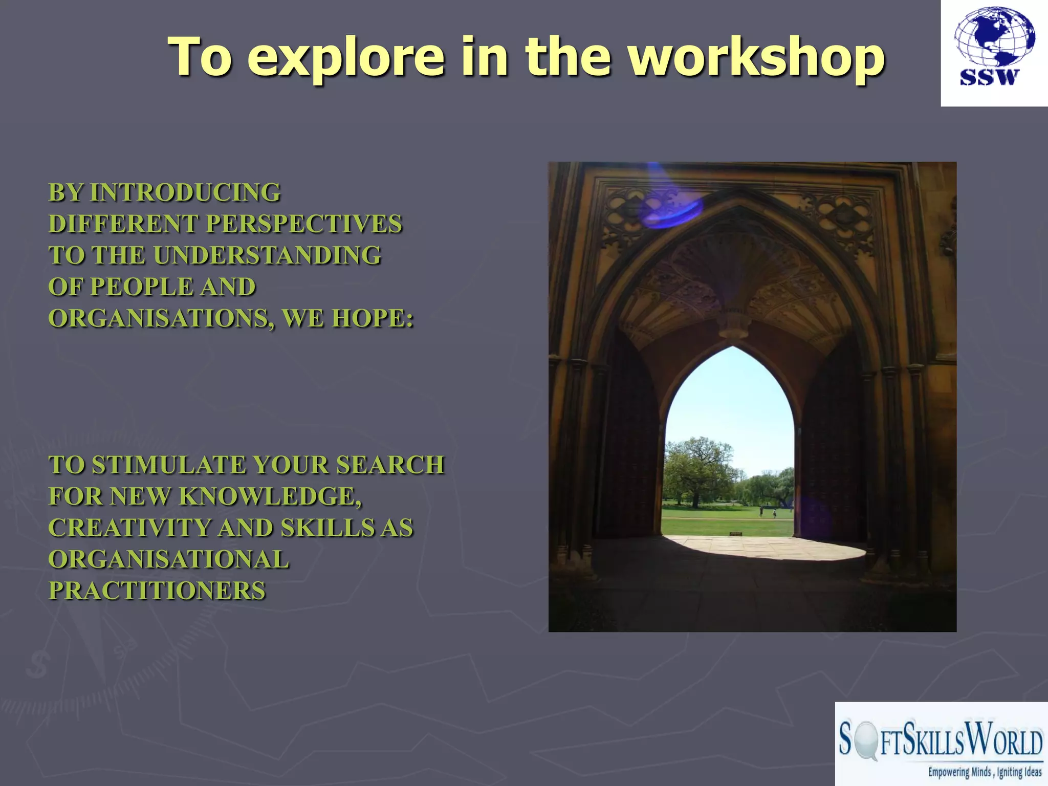 To explore in the workshop

BY INTRODUCING
DIFFERENT PERSPECTIVES
TO THE UNDERSTANDING
OF PEOPLE AND
ORGANISATIONS, WE HOPE:




TO STIMULATE YOUR SEARCH
FOR NEW KNOWLEDGE,
CREATIVITY AND SKILLS AS
ORGANISATIONAL
PRACTITIONERS
 