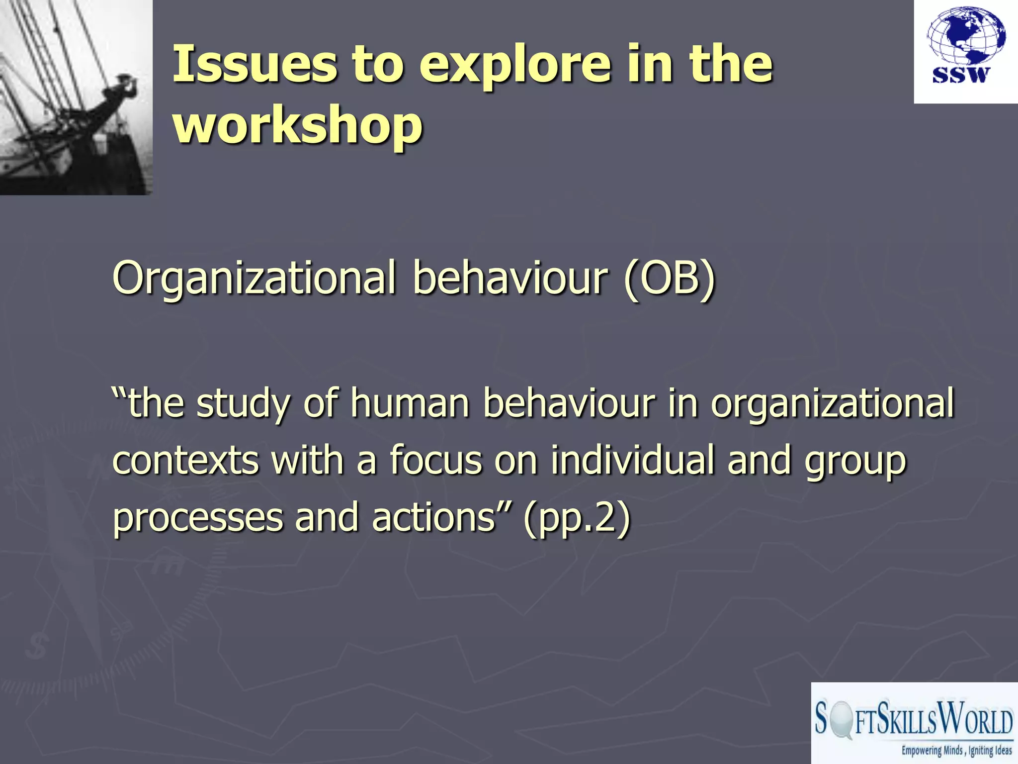 Issues to explore in the
   workshop

Organizational behaviour (OB)

“the study of human behaviour in organizational
contexts with a focus on individual and group
processes and actions” (pp.2)
 