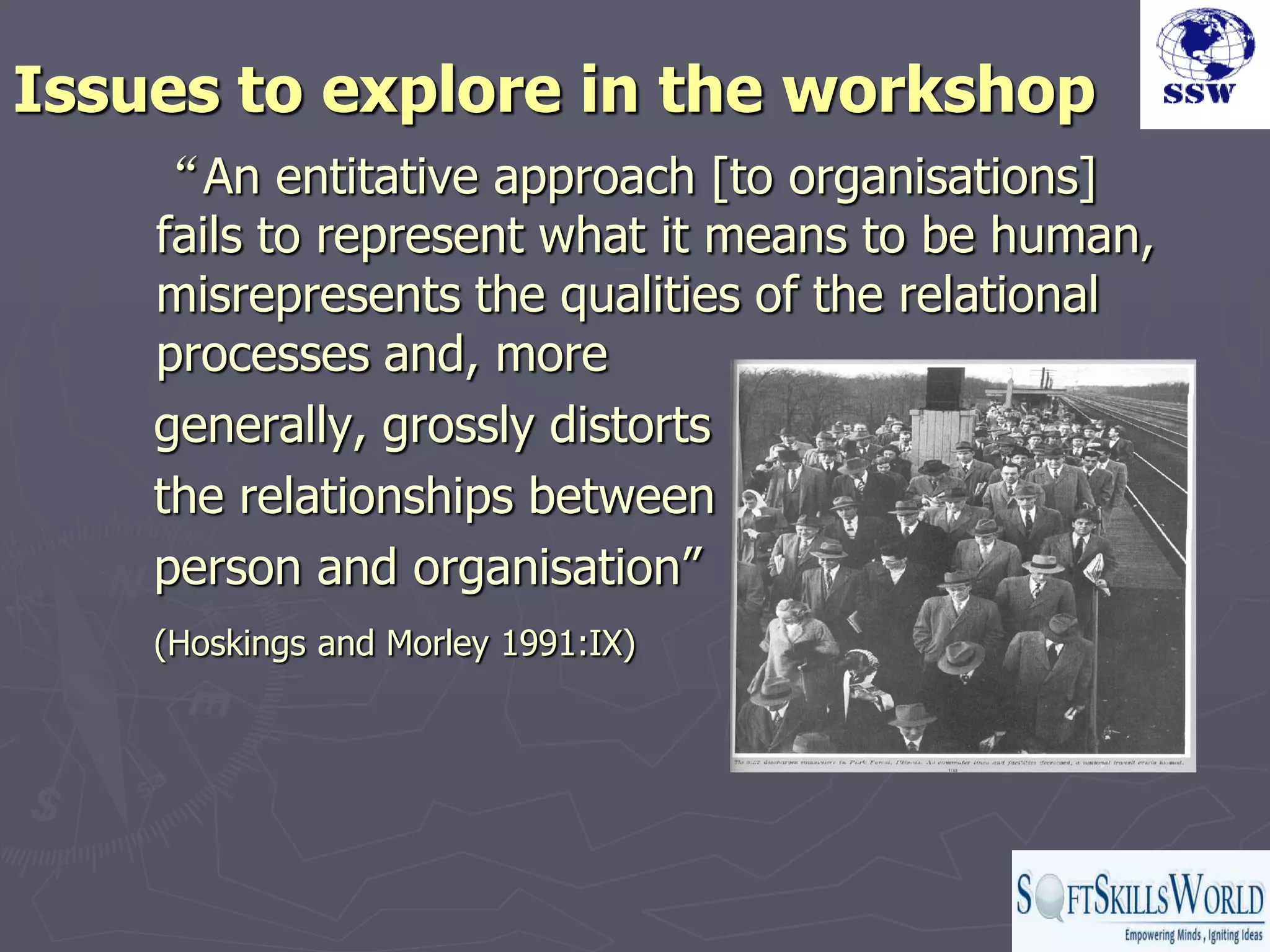 Issues to explore in the workshop
    “An entitative approach [to organisations]
    fails to represent what it means to be human,
    misrepresents the qualities of the relational
    processes and, more
    generally, grossly distorts
    the relationships between
    person and organisation”
    (Hoskings and Morley 1991:IX)
 