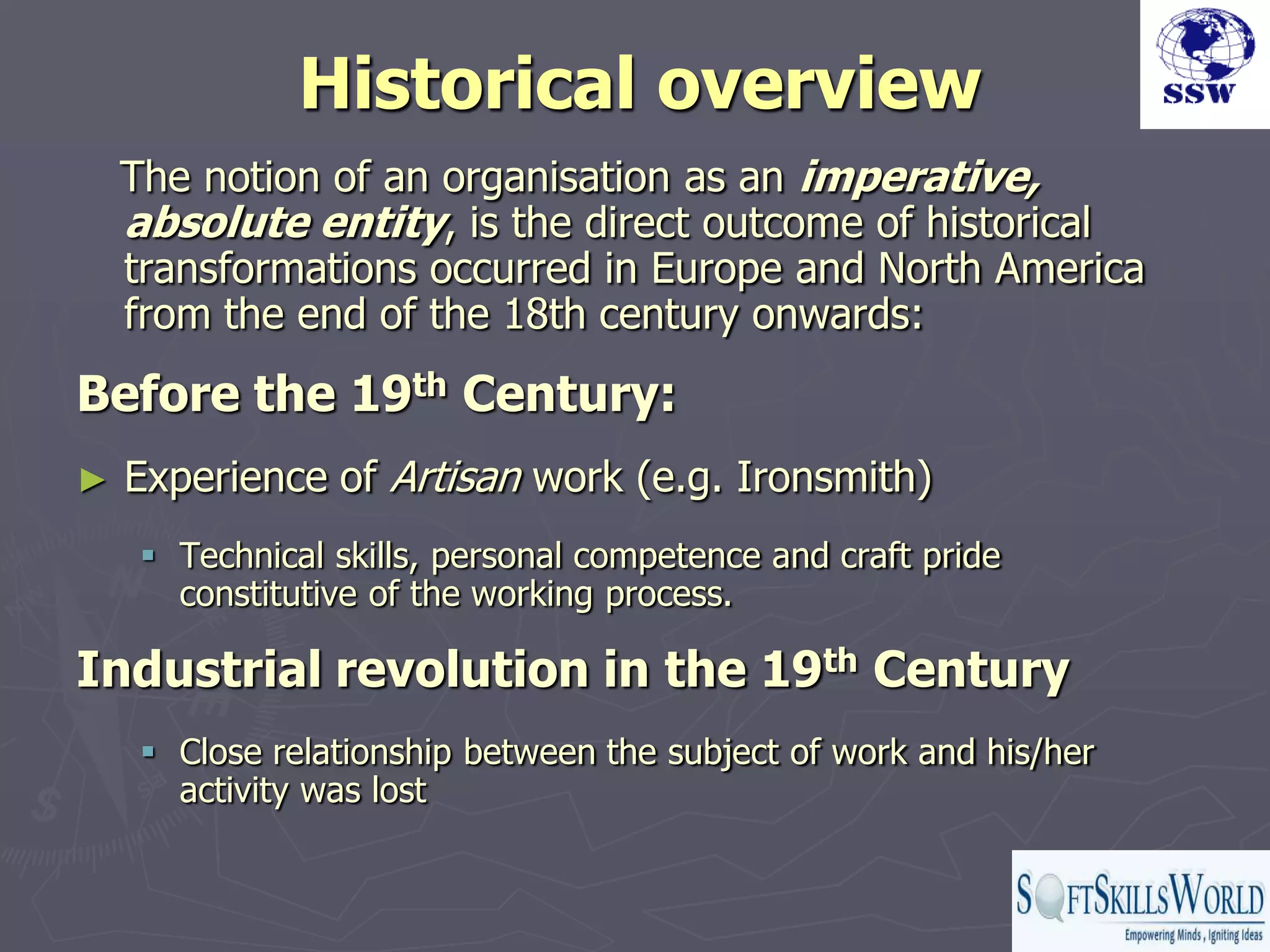 Historical overview
    The notion of an organisation as an imperative,
    absolute entity, is the direct outcome of historical
    transformations occurred in Europe and North America
    from the end of the 18th century onwards:
Before the 19th Century:
►   Experience of Artisan work (e.g. Ironsmith)
      Technical skills, personal competence and craft pride
       constitutive of the working process.

Industrial revolution in the 19th Century
      Close relationship between the subject of work and his/her
       activity was lost
 