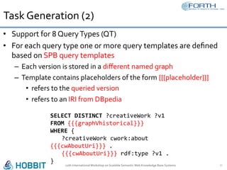 Task	Generation	(2)	
•  Support	for	8	Query	Types	(QT)	
•  For	each	query	type	one	or	more	query	templates	are	deﬁned	
based	on	SPB	query	templates	
–  Each	version	is	stored	in	a	diﬀerent	named	graph	
–  Template	contains	placeholders	of	the	form	{{{placeholder}}}	
•  refers	to	the	queried	version	
•  refers	to	an	IRI	from	DBpedia	
12th	International	Workshop	on	Scalable	Semantic	Web	Knowledge	Base	Systems	 17	
	
SELECT	DISTINCT	?creativeWork	?v1		
FROM	{{{graphVhistorical}}}	
WHERE	{ 			
	?creativeWork	cwork:about	
{{{cwAboutUri}}}	.	
	{{{cwAboutUri}}}	rdf:type	?v1	.	
}	
 