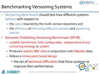 Benchmarking	Versioning	Systems	
•  Versioning	Benchmark	should	test	how	diﬀerent	systems	
behave	with	respect	to		
–  the	space	required	by	the	multi-version	repository	and	
–  the	eﬃciency	of	retrieving	diﬀerent	versions	and	answering	
queries		
•  Semantic	Publishing	Versioning	Benchmark	(SPVB)	
–  scalable	benchmark,	fully	conﬁgurable,		independent	of	any	
versioning	strategy	or	system	
–  Produces	realistic	BBC	data	in	conjunction	with	DBpedia	data.		
–  follows	a	choke-point	based	design	
•  the	set	of	technical	diﬃculties	that	force	systems	to	
improve	their	performance	
12th	International	Workshop	on	Scalable	Semantic	Web	Knowledge	Base	Systems	 3	
 