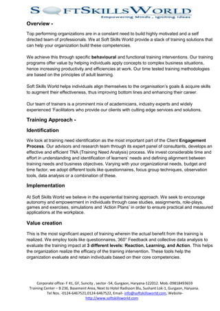 Overview -
Top performing organizations are in a constant need to build highly motivated and a self
directed team of professionals. We at Soft Skills World provide a stack of training solutions that
can help your organization build these competencies.

We achieve this through specific behavioural and functional training interventions. Our training
programs offer value by helping individuals apply concepts to complex business situations,
hence increasing productivity and efficiencies at work. Our time tested training methodologies
are based on the principles of adult learning.

Soft Skills World helps individuals align themselves to the organisation’s goals & acquire skills
to augment their effectiveness, thus improving bottom lines and enhancing their career.

Our team of trainers is a prominent mix of academicians, industry experts and widely
experienced ‘Facilitators who provide our clients with cutting edge services and solutions.

Training Approach -

Identification
We look at training need identification as the most important part of the Client Engagement
Process. Our advisors and research team through its expert panel of consultants, develops an
effective and efficient TNA (Training Need Analysis) process. We invest considerable time and
effort in understanding and identification of learners’ needs and defining alignment between
training needs and business objectives. Varying with your organizational needs, budget and
time factor, we adopt different tools like questionnaires, focus group techniques, observation
tools, data analysis or a combination of these.

Implementation

At Soft Skills World we believe in the experiential training approach. We seek to encourage
autonomy and empowerment in individuals through case studies, assignments, role-plays,
games and exercises, simulations and ‘Action Plans’ in order to ensure practical and measured
applications at the workplace.

Value creation

This is the most significant aspect of training wherein the actual benefit from the training is
realized. We employ tools like questionnaires, 360° Feedback and collective data analysis to
evaluate the training impact at 3 different levels: Reaction, Learning, and Action. This helps
the organization realize the efficacy of the training intervention. These tools help the
organization evaluate and retain individuals based on their core competencies.




     Corporate office- F 41, GF, Suncity , sector -54, Gurgaon, Haryana-122012. Mob.-09818493659
 Training Center – B 236, Basement Area, Next to Hotel Radisson Blu, Sushant Lok-1, Gurgaon, Haryana.
            Tel Nos. -0124-6467521,0124-6467522, Email- info@softskillsworld.com, Website-
                                   http://www.softskillsworld.com
 