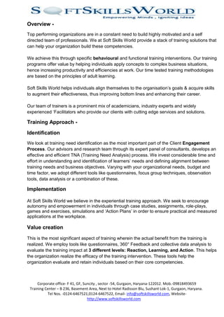 Overview -
Top performing organizations are in a constant need to build highly motivated and a self
directed team of professionals. We at Soft Skills World provide a stack of training solutions that
can help your organization build these competencies.

We achieve this through specific behavioural and functional training interventions. Our training
programs offer value by helping individuals apply concepts to complex business situations,
hence increasing productivity and efficiencies at work. Our time tested training methodologies
are based on the principles of adult learning.

Soft Skills World helps individuals align themselves to the organisation’s goals & acquire skills
to augment their effectiveness, thus improving bottom lines and enhancing their career.

Our team of trainers is a prominent mix of academicians, industry experts and widely
experienced ‘Facilitators who provide our clients with cutting edge services and solutions.

Training Approach -

Identification
We look at training need identification as the most important part of the Client Engagement
Process. Our advisors and research team through its expert panel of consultants, develops an
effective and efficient TNA (Training Need Analysis) process. We invest considerable time and
effort in understanding and identification of learners’ needs and defining alignment between
training needs and business objectives. Varying with your organizational needs, budget and
time factor, we adopt different tools like questionnaires, focus group techniques, observation
tools, data analysis or a combination of these.

Implementation

At Soft Skills World we believe in the experiential training approach. We seek to encourage
autonomy and empowerment in individuals through case studies, assignments, role-plays,
games and exercises, simulations and ‘Action Plans’ in order to ensure practical and measured
applications at the workplace.

Value creation

This is the most significant aspect of training wherein the actual benefit from the training is
realized. We employ tools like questionnaires, 360° Feedback and collective data analysis to
evaluate the training impact at 3 different levels: Reaction, Learning, and Action. This helps
the organization realize the efficacy of the training intervention. These tools help the
organization evaluate and retain individuals based on their core competencies.



     Corporate office- F 41, GF, Suncity , sector -54, Gurgaon, Haryana-122012. Mob.-09818493659
 Training Center – B 236, Basement Area, Next to Hotel Radisson Blu, Sushant Lok-1, Gurgaon, Haryana.
            Tel Nos. -0124-6467521,0124-6467522, Email- info@softskillsworld.com, Website-
                                   http://www.softskillsworld.com
 