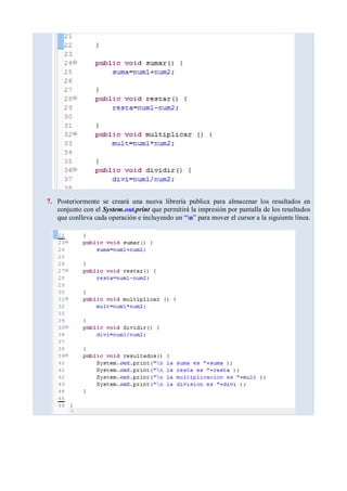 7. Posteriormente se creará una nueva librería publica para almacenar los resultados en
conjunto con el System.out.print que permitirá la impresión por pantalla de los resultados
que conlleva cada operación e incluyendo un “n” para mover el cursor a la siguiente línea.
 