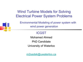 Wind Turbine Models for Solving
Electrical Power System Problems
Environmental Modeling of power system with
wind power generation
ICGST
Mohamed Ahmed
PhD Candidate
University of Waterloo
m2sadek@uwaterloo.ca
 