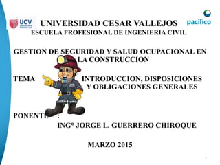 1
UNIVERSIDAD CESAR VALLEJOS
ESCUELA PROFESIONAL DE INGENIERIA CIVIL
GESTION DE SEGURIDAD Y SALUD OCUPACIONAL EN
LA CONSTRUCCION
TEMA : INTRODUCCION, DISPOSICIONES
Y OBLIGACIONES GENERALES
PONENTE :
ING° JORGE L. GUERRERO CHIROQUE
MARZO 2015
 