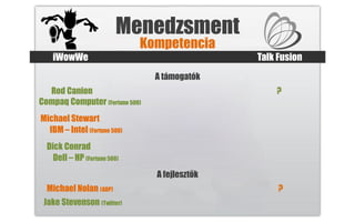 Menedzsment
                              Kompetencia
    iWowWe                                     Talk Fusion
                                A támogatók
  Rod Canion                                       ?
Compaq Computer (Fortune 500)
Michael Stewart
  IBM – Intel (Fortune 500)
  Dick Conrad
    Dell – HP (Fortune 500)
                                A fejlesztők
  Michael Nolan (ADP)                               ?
 Jake Stevenson (Twitter)
 