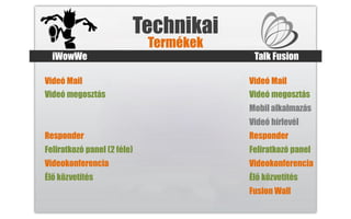 Technikai
                             Termékek
  iWowWe                                 Talk Fusion

Videó Mail                              Videó Mail
Videó megosztás                         Videó megosztás
                                        Mobil alkalmazás
                                        Videó hírlevél
Responder                               Responder
Feliratkozó panel (2 féle)              Feliratkozó panel
Videokonferencia                        Videokonferencia
Élő közvetítés                          Élő közvetítés
                                        Fusion Wall
 