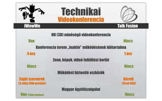 Technikai
                            Videokonferencia
    iWowWe                                                      Talk Fusion
                         HD (3D) minőségű videokonferencia
       Van                                                         Nincs
              Konferencia terem „inaktív” működésének időtartalma
      4 óra                                                        1 óra
                         Zene, képek, videó feltöltési korlát
      Nincs                                                        Nincs
                            Működést biztosító eszközök
Saját szerverek                                                    Bérelt
(A világ több pontján)                                            (Csak USA)

                              Magyar ügyfélszolgálat
 Van (Több nyelven)                                                 Nincs
 