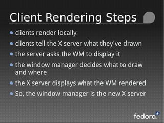 clients render locally
clients tell the X server what they've drawn
the server asks the WM to display it
the window manager decides what to draw
and where
the X server displays what the WM rendered
So, the window manager is the new X server
Client Rendering Steps
 