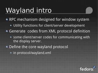 RPC mechanism designed for window system
Utility functions for client/server development
Generate codes from XML protocol definition
some client/server codes for communicating with
the display server.
Define the core wayland protocol
in protocol/wayland.xml
Wayland intro
 
