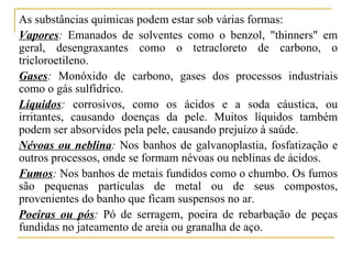 As substâncias químicas podem estar sob várias formas:
Vapores: Emanados de solventes como o benzol, "thinners" em
geral, desengraxantes como o tetracloreto de carbono, o
tricloroetileno.
Gases: Monóxido de carbono, gases dos processos industriais
como o gás sulfídrico.
Líquidos: corrosivos, como os ácidos e a soda cáustica, ou
irritantes, causando doenças da pele. Muitos líquidos também
podem ser absorvidos pela pele, causando prejuízo à saúde.
Névoas ou neblina: Nos banhos de galvanoplastia, fosfatização e
outros processos, onde se formam névoas ou neblinas de ácidos.
Fumos: Nos banhos de metais fundidos como o chumbo. Os fumos
são pequenas partículas de metal ou de seus compostos,
provenientes do banho que ficam suspensos no ar.
Poeiras ou pós: Pó de serragem, poeira de rebarbação de peças
fundidas no jateamento de areia ou granalha de aço.
 