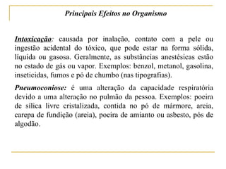 Principais Efeitos no Organismo


Intoxicação: causada por inalação, contato com a pele ou
ingestão acidental do tóxico, que pode estar na forma sólida,
líquida ou gasosa. Geralmente, as substâncias anestésicas estão
no estado de gás ou vapor. Exemplos: benzol, metanol, gasolina,
inseticidas, fumos e pó de chumbo (nas tipografias).
Pneumoconiose: é uma alteração da capacidade respiratória
devido a uma alteração no pulmão da pessoa. Exemplos: poeira
de sílica livre cristalizada, contida no pó de mármore, areia,
carepa de fundição (areia), poeira de amianto ou asbesto, pós de
algodão.
 