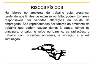 RISCOS FÍSICOS
Há fatores no ambiente do trabalho cuja presença,
tendendo aos limites de excesso ou falta, podem tornar-se
responsáveis por variadas alterações na saúde do
empregado. São representados por fatores do ambiente de
trabalho que podem causar danos à saúde, sendo os
principais: o calor, o ruído ou barulho, as radiações, o
trabalho com pressões anormais, a vibração e a má
iluminação.
 