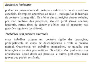 Radiações ionizantes
podem ser provenientes de materiais radioativos ou de aparelhos
especiais. Exemplos: aparelhos de raio-x , radiografias industriais
de controle (gamagrafia). Os efeitos das exposições descontroladas,
por mau controle dos processos, são em geral sérios: anemia,
leucemia, certos tipos de câncer e efeitos que só aparecem nas
gerações seguintes (genéticos).
Trabalhos com pressões anormais
esses trabalhos exigem um controle rígido das operações,
principalmente na etapa de descompressão e volta à pressão
normal. Ocorrência: em trabalhos submarinos, no trabalho em
tubulações e caixões pneumáticos. Os efeitos são: problemas nas
articulações, desde dores até paralisia, e outros problemas mais
graves que podem ser fatais.
 