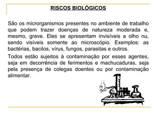 RISCOS BIOLÓGICOS

São os microrganismos presentes no ambiente de trabalho
que podem trazer doenças de natureza moderada e,
mesmo, grave. Eles se apresentam invisíveis a olho nu,
sendo visíveis somente ao microscópio. Exemplos: as
bactérias, bacilos, vírus, fungos, parasitas e outros.
Todos estão sujeitos à contaminação por esses agentes,
seja em decorrência de ferimentos e machucaduras, seja
pela presença de colegas doentes ou por contaminação
alimentar.
 