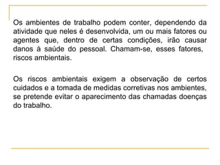 Os ambientes de trabalho podem conter, dependendo da
atividade que neles é desenvolvida, um ou mais fatores ou
agentes que, dentro de certas condições, irão causar
danos à saúde do pessoal. Chamam-se, esses fatores,
riscos ambientais.

Os riscos ambientais exigem a observação de certos
cuidados e a tomada de medidas corretivas nos ambientes,
se pretende evitar o aparecimento das chamadas doenças
do trabalho.
 