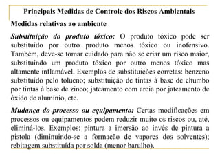 Principais Medidas de Controle dos Riscos Ambientais
Medidas relativas ao ambiente
Substituição do produto tóxico: O produto tóxico pode ser
substituído por outro produto menos tóxico ou inofensivo.
Também, deve-se tomar cuidado para não se criar um risco maior,
substituindo um produto tóxico por outro menos tóxico mas
altamente inflamável. Exemplos de substituições corretas: benzeno
substituído pelo tolueno; substituição de tintas à base de chumbo
por tintas à base de zinco; jateamento com areia por jateamento de
óxido de alumínio, etc.
Mudança do processo ou equipamento: Certas modificações em
processos ou equipamentos podem reduzir muito os riscos ou, até,
eliminá-los. Exemplos: pintura a imersão ao invés de pintura a
pistola (diminuindo-se a formação de vapores dos solventes);
rebitagem substituída por solda (menor barulho).
 