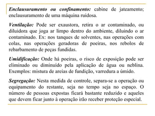 Enclausuramento ou confinamento: cabine de jateamento;
enclausuramento de uma máquina ruidosa.
Ventilação: Pode ser exaustora, retira o ar contaminado, ou
diluidora que joga ar limpo dentro do ambiente, diluindo o ar
contaminado. Ex: nos tanques de solventes, nas operações com
colas, nas operações geradoras de poeiras, nos rebolos de
rebarbamento de peças fundidas.
Umidificação: Onde há poeiras, o risco de exposição pode ser
eliminado ou diminuído pela aplicação de água ou neblina.
Exemplos: mistura de areias de fundição, varredura a úmido.
Segregação: Nesta medida de controle, separa-se a operação ou
equipamento do restante, seja no tempo seja no espaço. O
número de pessoas expostas ficará bastante reduzido e aqueles
que devem ficar junto à operação irão receber proteção especial.
 