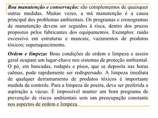 Boa manutenção e conservação: são complementos de quaisquer
outras medidas. Muitas vezes, a má manutenção é a causa
principal dos problemas ambientais. Os programas e cronogramas
de manutenção devem ser seguidos à risca, dentro dos prazos
propostos pelos fabricantes dos equipamentos. Exemplos: ruído
excessivo em estruturas e mancais; vazamentos de produtos
tóxicos; superaquecimento.
Ordem e limpeza: Boas condições de ordem e limpeza e asseio
geral ocupam um lugar-chave nos sistemas de proteção ambiental.
O pó, em bancadas, rodapés e pisos, que se deposita nas horas
calmas, pode rapidamente ser redispersado. A limpeza imediata
de qualquer derramamento de produtos tóxicos é importante
medida de controle. Para a limpeza de poeira, deve ser preferida a
aspiração a vácuo. É impossível manter um bom programa de
prevenção de riscos ambientais sem um preocupação constante
nos aspectos de ordem e limpeza.
 