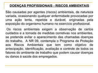 DOENÇAS PROFISSIONAIS - RISCOS AMBIENTAIS
São causadas por agentes (riscos) ambientais, de natureza
variada, ocasionando qualquer enfermidade provocadas por
uma ação lenta, repetida e durável, originadas pela
exposição do organismo humano no exercício profissional.
 Os riscos ambientais exigem a observação de certos
cuidados e a tomada de medidas corretivas nos ambientes,
se pretende evitar o aparecimento das chamadas doenças
do trabalho. A NR 09, contempla o Programa de Proteção
aos Riscos Ambientais que tem como objetivo de
antecipação, identificação, avaliação e controle de todos os
fatores do ambiente de trabalho que podem causar doenças
ou danos à saúde dos empregados.
 