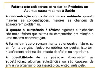 Fatores que colaboram para que os Produtos ou
           Agentes causem danos à Saúde
A concentração do contaminante no ambiente: quanto
maiores as concentrações, maiores as chances de
aparecerem problemas.
O quanto a substância é tóxica: algumas substâncias
são mais tóxicas que outras se comparadas em relação a
uma mesma concentração.
A forma em que o contaminante se encontra: isto é, se
em forma de gás, líquido ou neblina, ou poeira. Isto tem
relação com a forma de entrada do tóxico no organismo.
A possibilidade de as pessoas absorverem as
substâncias: algumas substâncias só são capazes de
entrar no organismo por inalação ou, então, pela pele.
 