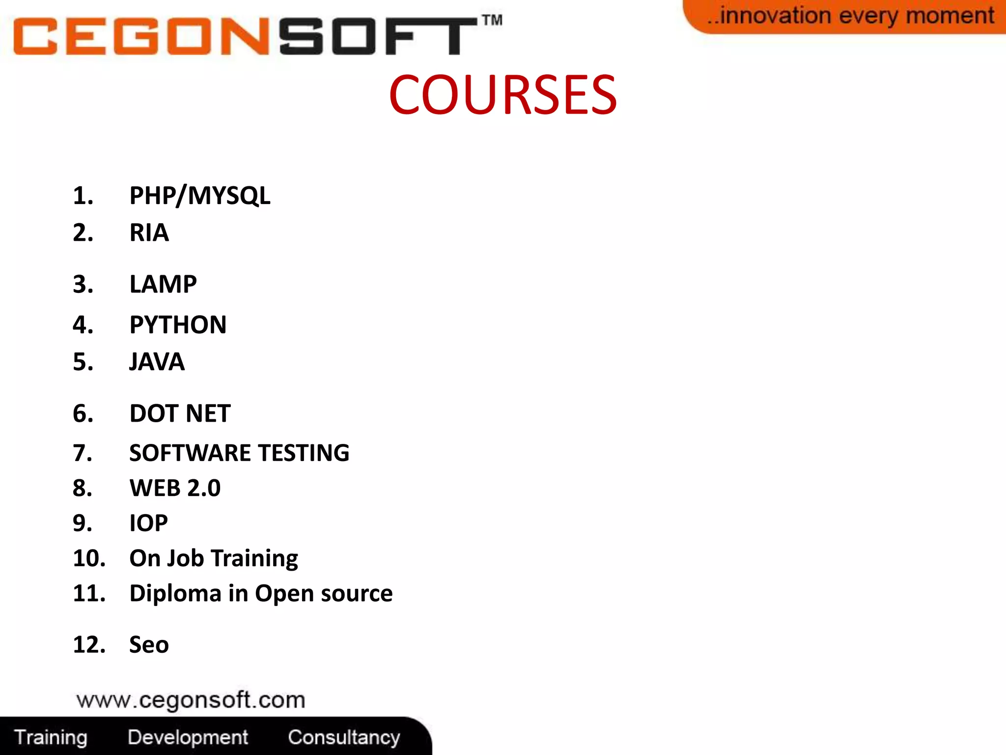 COURSES 
1. PHP/MYSQL 
2. RIA 
3. LAMP 
4. PYTHON 
5. JAVA 
6. DOT NET 
7. SOFTWARE TESTING 
8. WEB 2.0 
9. IOP 
10. On Job Training 
11. Diploma in Open source 
12. Seo 
 