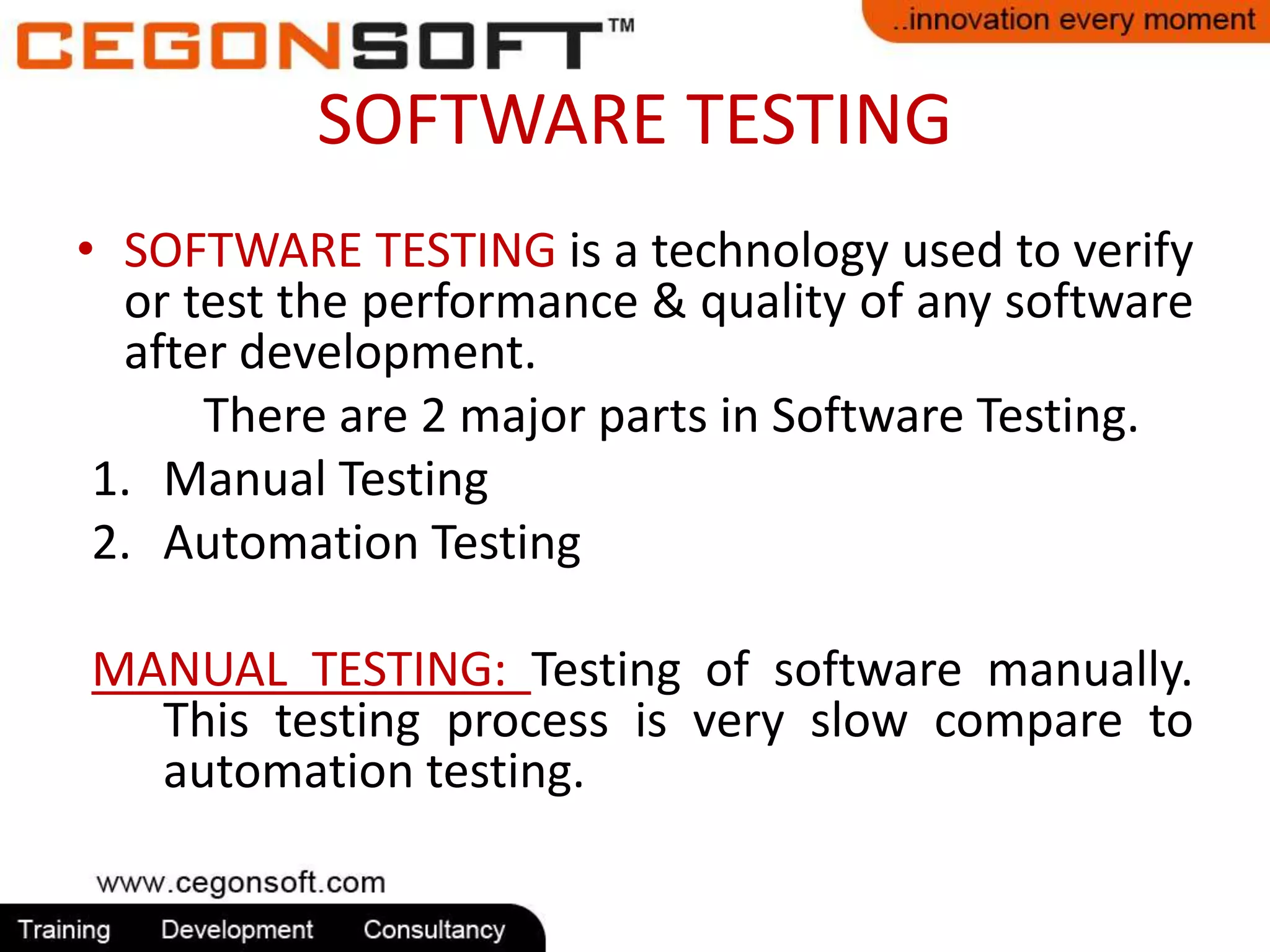 SOFTWARE TESTING 
• SOFTWARE TESTING is a technology used to verify 
or test the performance & quality of any software 
after development. 
There are 2 major parts in Software Testing. 
1. Manual Testing 
2. Automation Testing 
MANUAL TESTING: Testing of software manually. 
This testing process is very slow compare to 
automation testing. 
 