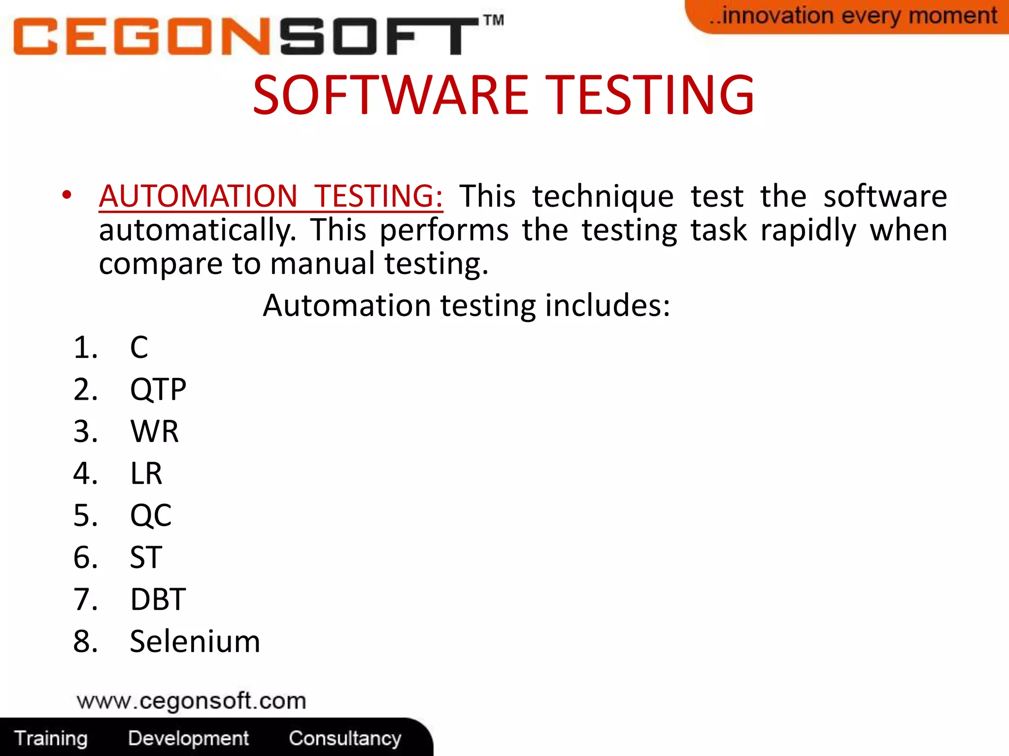 SOFTWARE TESTING 
• AUTOMATION TESTING: This technique test the software 
automatically. This performs the testing task rapidly when 
compare to manual testing. 
Automation testing includes: 
1. C 
2. QTP 
3. WR 
4. LR 
5. QC 
6. ST 
7. DBT 
8. Selenium 
 