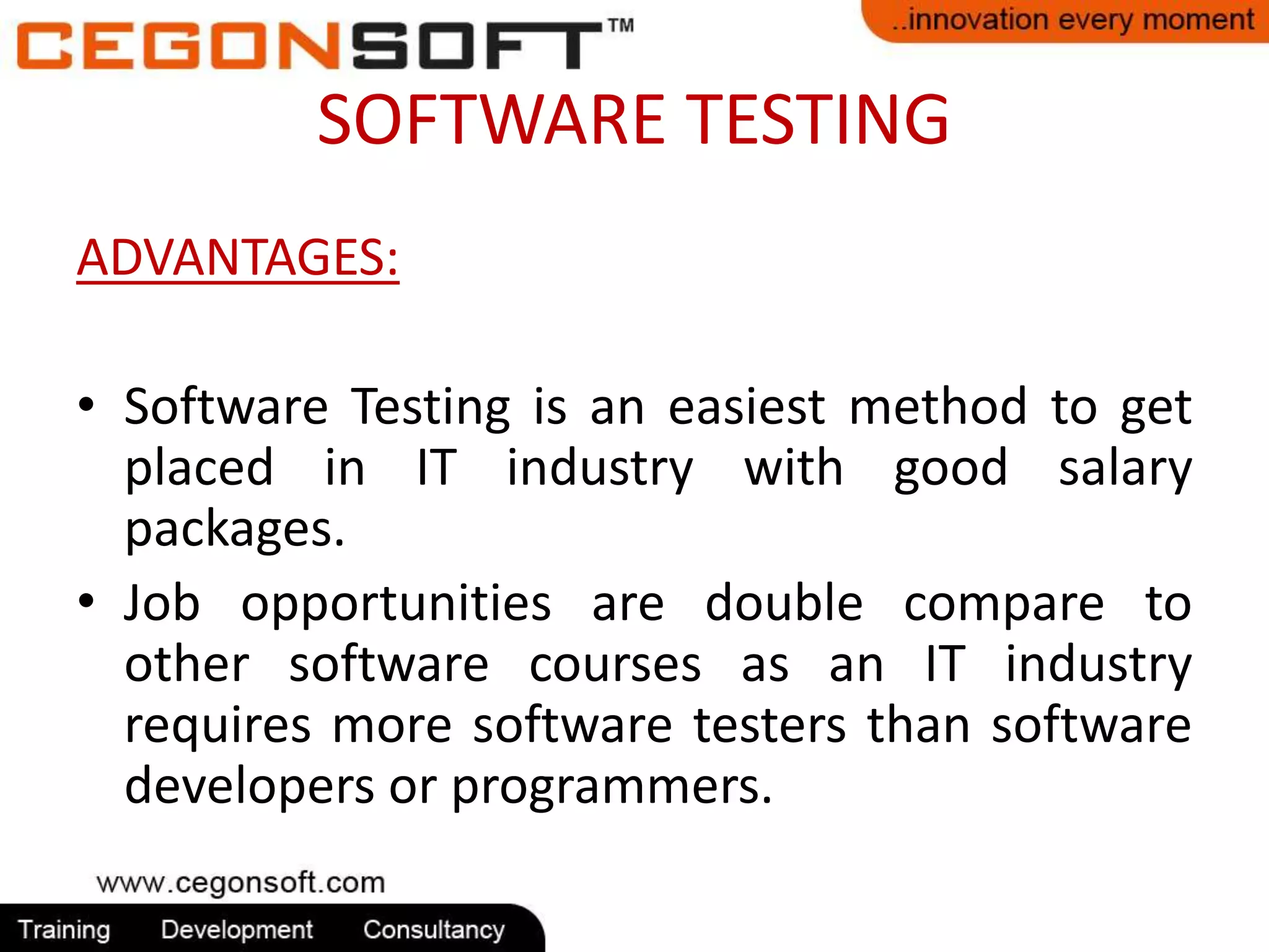 SOFTWARE TESTING 
ADVANTAGES: 
• Software Testing is an easiest method to get 
placed in IT industry with good salary 
packages. 
• Job opportunities are double compare to 
other software courses as an IT industry 
requires more software testers than software 
developers or programmers. 
 