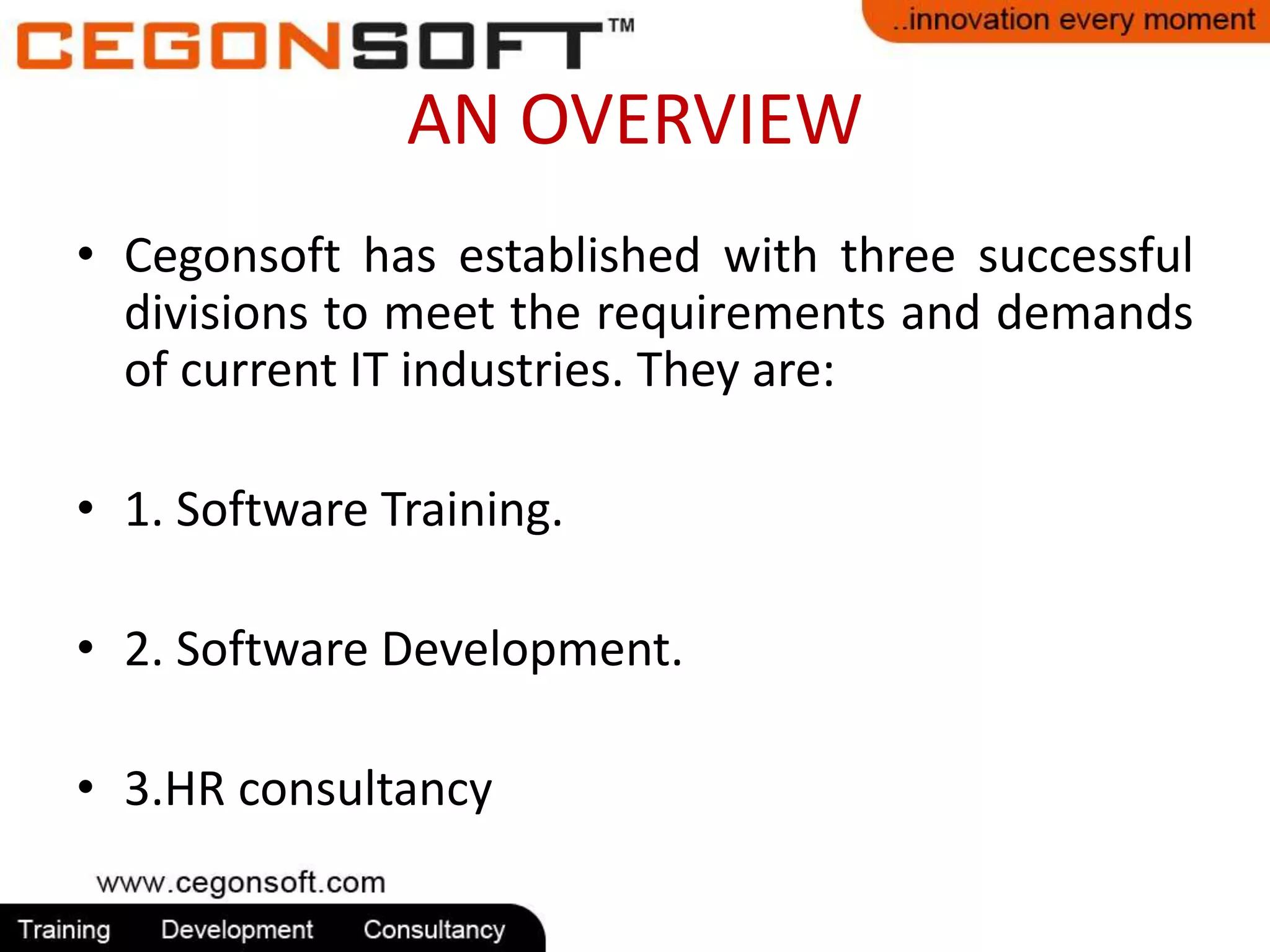 AN OVERVIEW 
• Cegonsoft has established with three successful 
divisions to meet the requirements and demands 
of current IT industries. They are: 
• 1. Software Training. 
• 2. Software Development. 
• 3.HR consultancy 
 