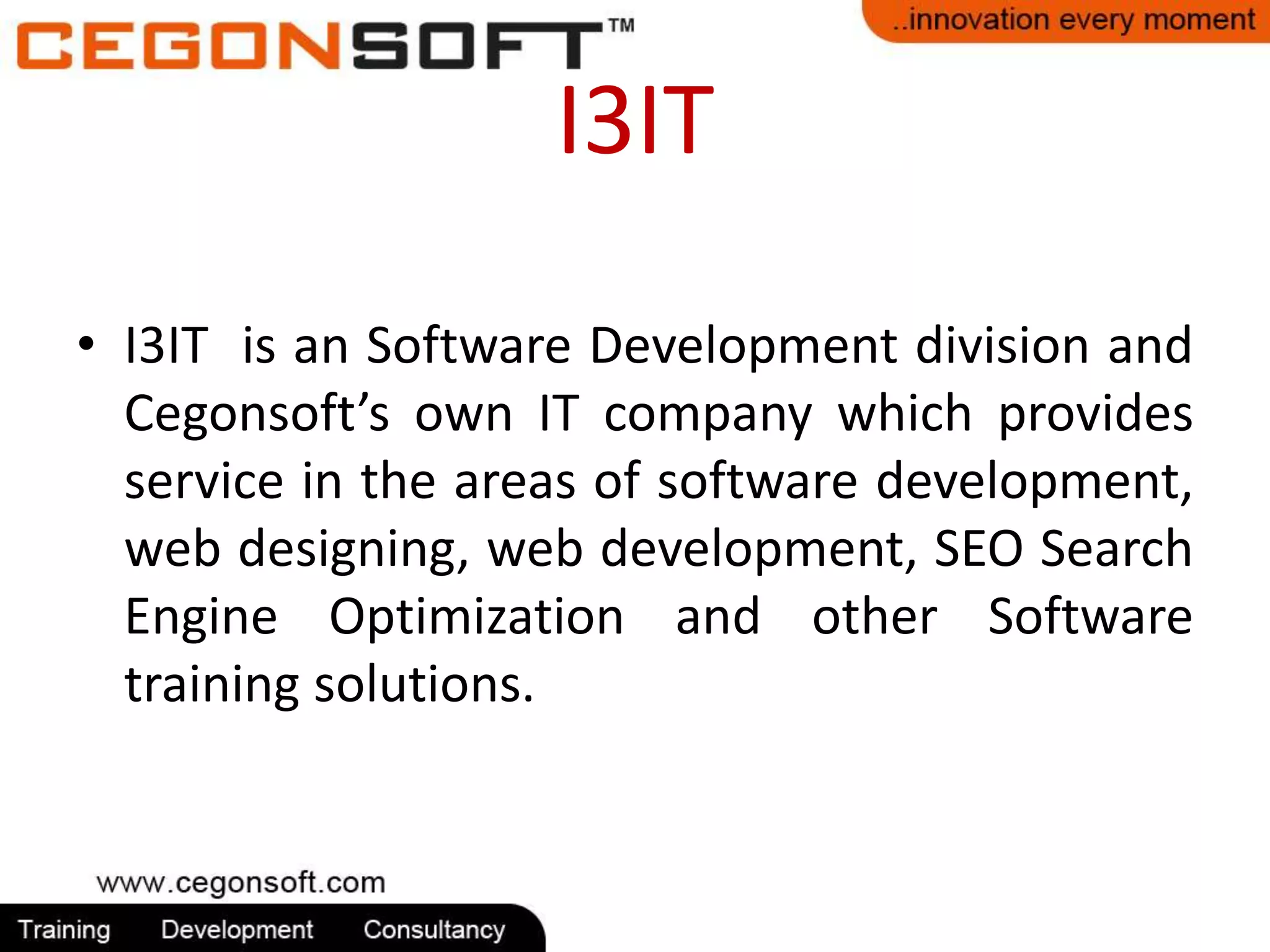 I3IT 
• I3IT is an Software Development division and 
Cegonsoft’s own IT company which provides 
service in the areas of software development, 
web designing, web development, SEO Search 
Engine Optimization and other Software 
training solutions. 
 