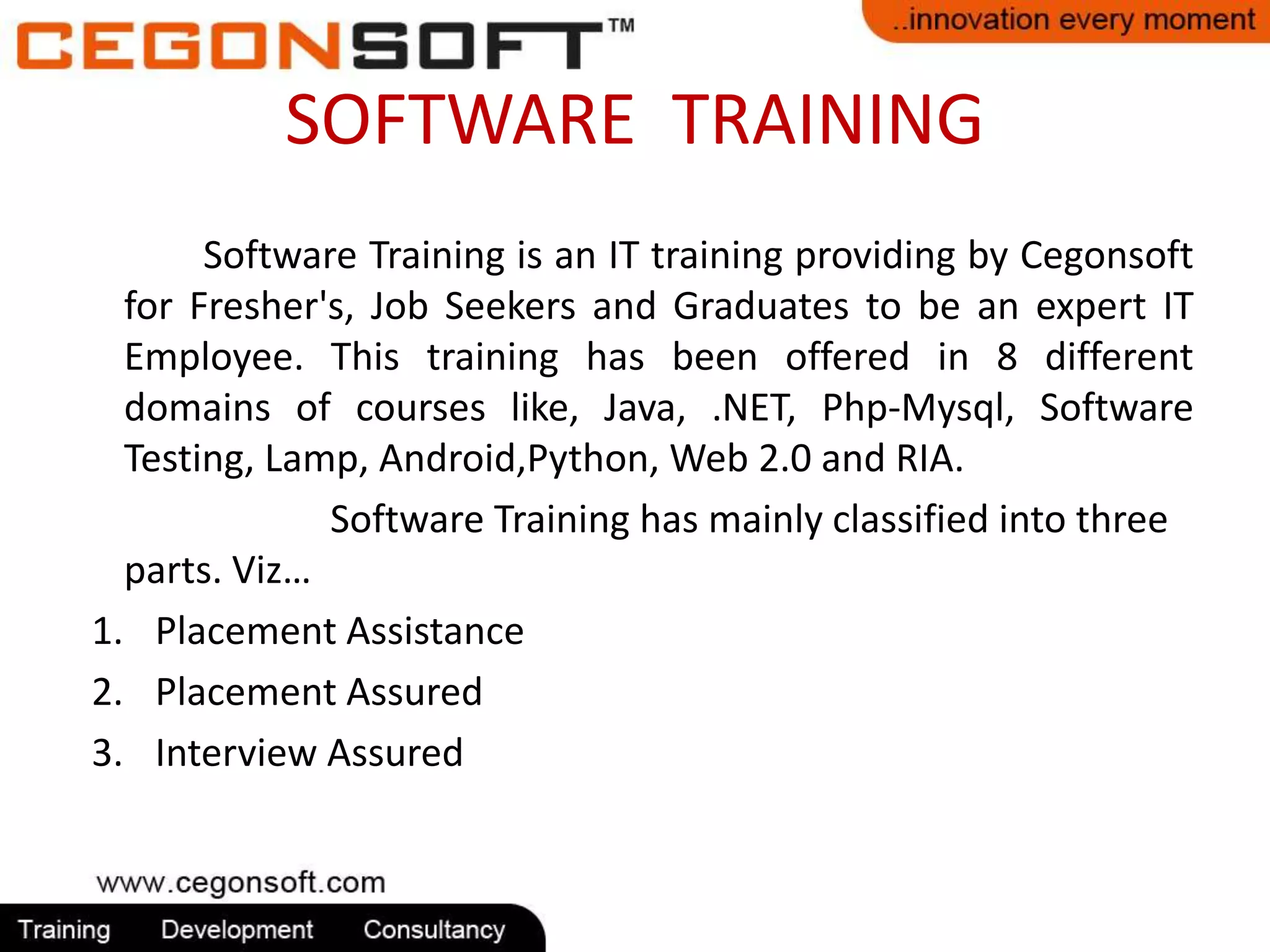 SOFTWARE TRAINING 
Software Training is an IT training providing by Cegonsoft 
for Fresher's, Job Seekers and Graduates to be an expert IT 
Employee. This training has been offered in 8 different 
domains of courses like, Java, .NET, Php-Mysql, Software 
Testing, Lamp, Android,Python, Web 2.0 and RIA. 
Software Training has mainly classified into three 
parts. Viz… 
1. Placement Assistance 
2. Placement Assured 
3. Interview Assured 
 
