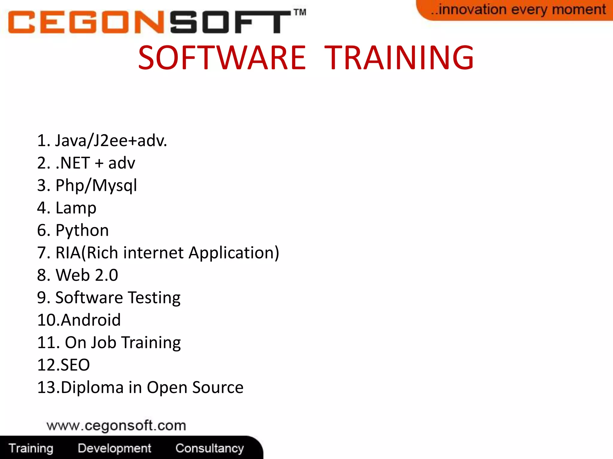 SOFTWARE TRAINING 
1. Java/J2ee+adv. 
2. .NET + adv 
3. Php/Mysql 
4. Lamp 
6. Python 
7. RIA(Rich internet Application) 
8. Web 2.0 
9. Software Testing 
10.Android 
11. On Job Training 
12.SEO 
13.Diploma in Open Source 
 