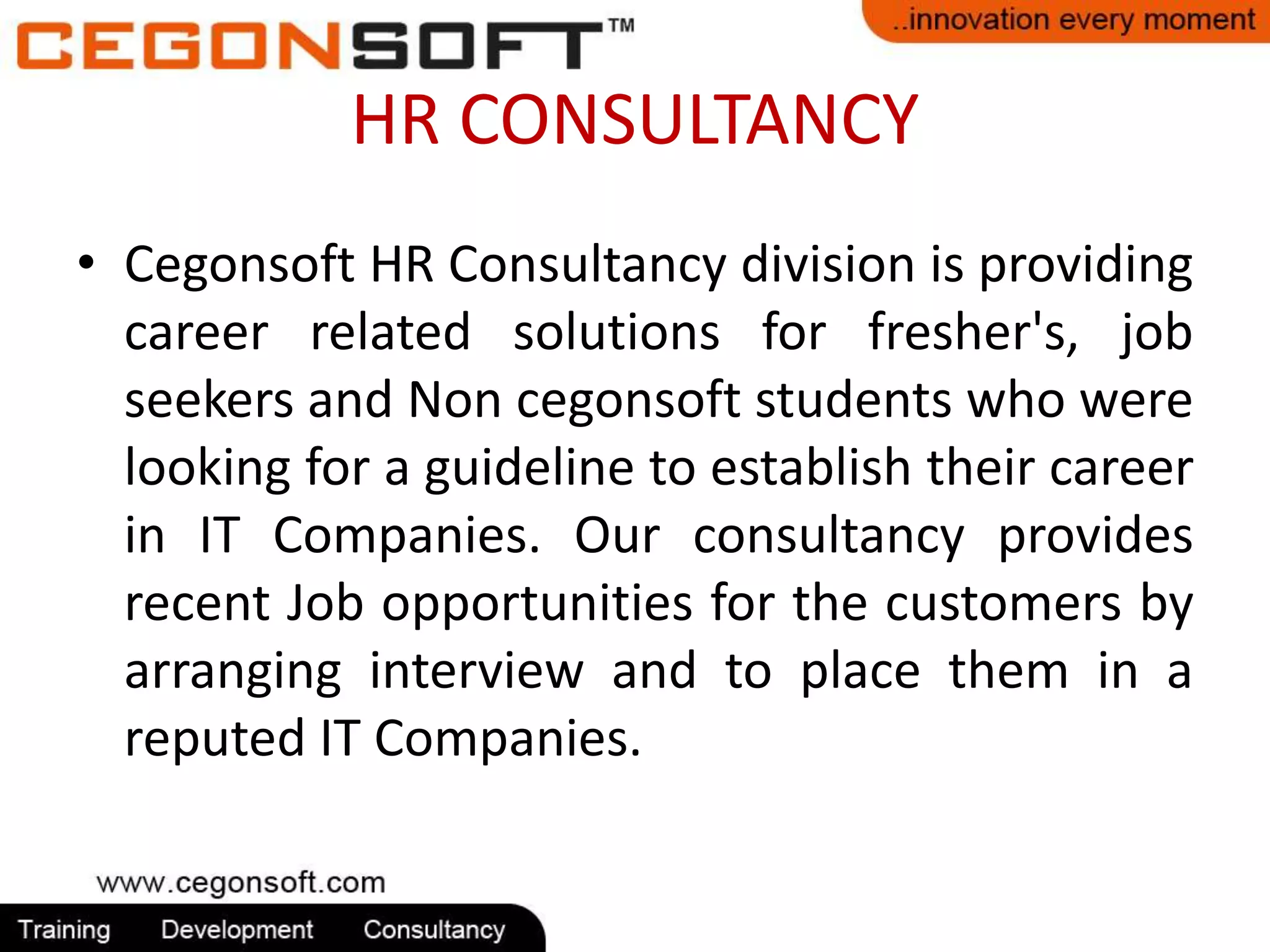 HR CONSULTANCY 
• Cegonsoft HR Consultancy division is providing 
career related solutions for fresher's, job 
seekers and Non cegonsoft students who were 
looking for a guideline to establish their career 
in IT Companies. Our consultancy provides 
recent Job opportunities for the customers by 
arranging interview and to place them in a 
reputed IT Companies. 
 