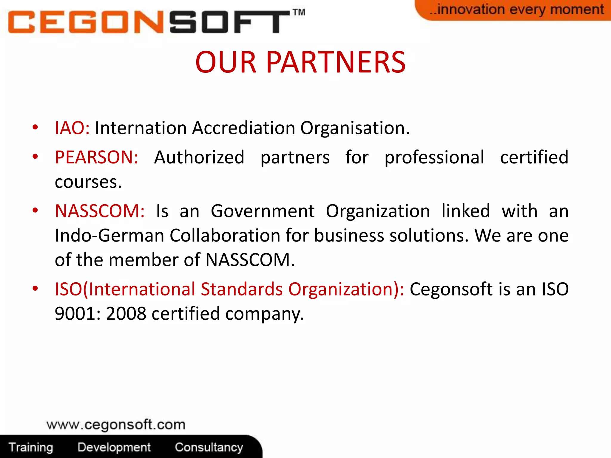 OUR PARTNERS 
• IAO: Internation Accrediation Organisation. 
• PEARSON: Authorized partners for professional certified 
courses. 
• NASSCOM: Is an Government Organization linked with an 
Indo-German Collaboration for business solutions. We are one 
of the member of NASSCOM. 
• ISO(International Standards Organization): Cegonsoft is an ISO 
9001: 2008 certified company. 
 