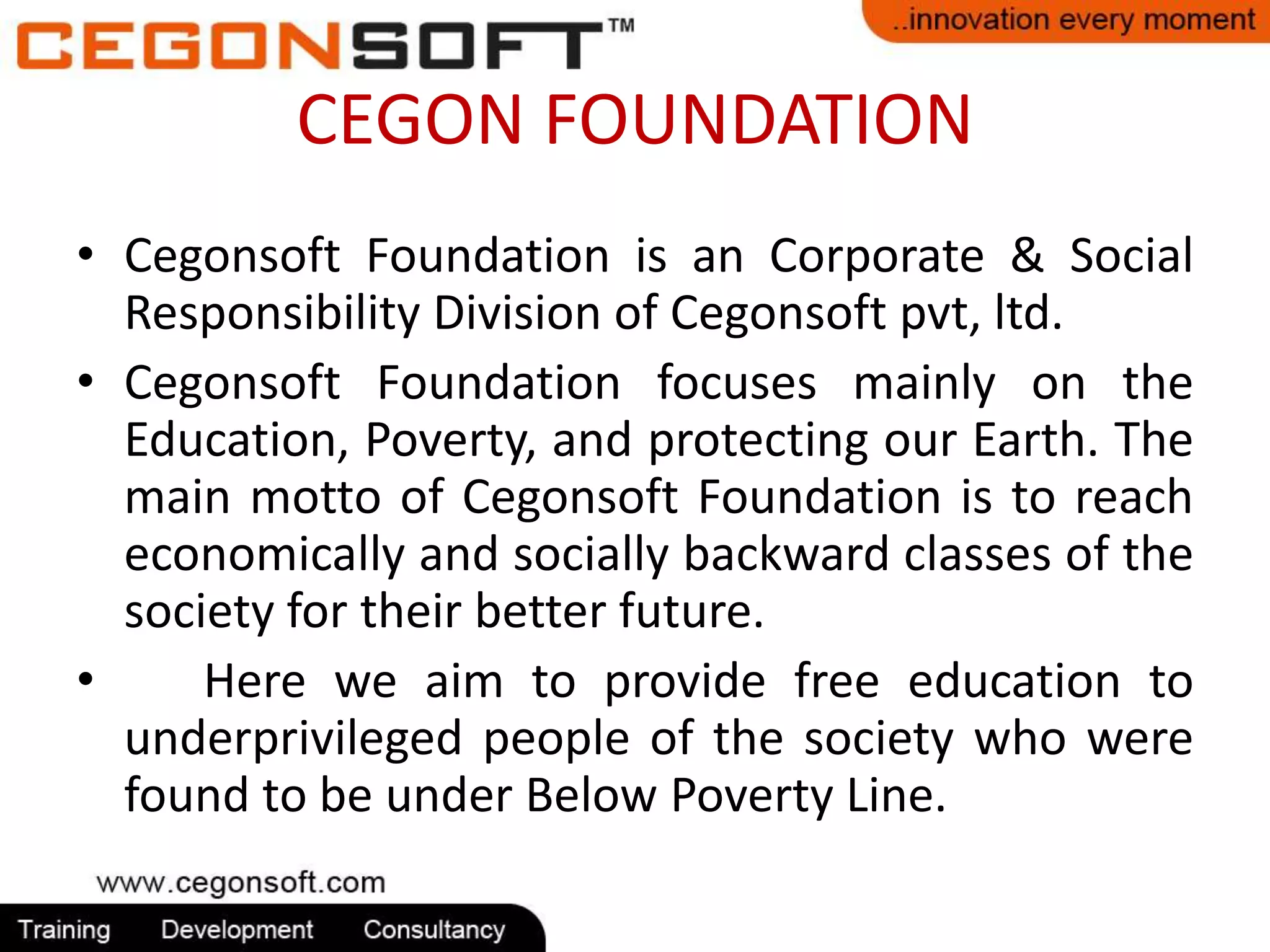 CEGON FOUNDATION 
• Cegonsoft Foundation is an Corporate & Social 
Responsibility Division of Cegonsoft pvt, ltd. 
• Cegonsoft Foundation focuses mainly on the 
Education, Poverty, and protecting our Earth. The 
main motto of Cegonsoft Foundation is to reach 
economically and socially backward classes of the 
society for their better future. 
• Here we aim to provide free education to 
underprivileged people of the society who were 
found to be under Below Poverty Line. 
 