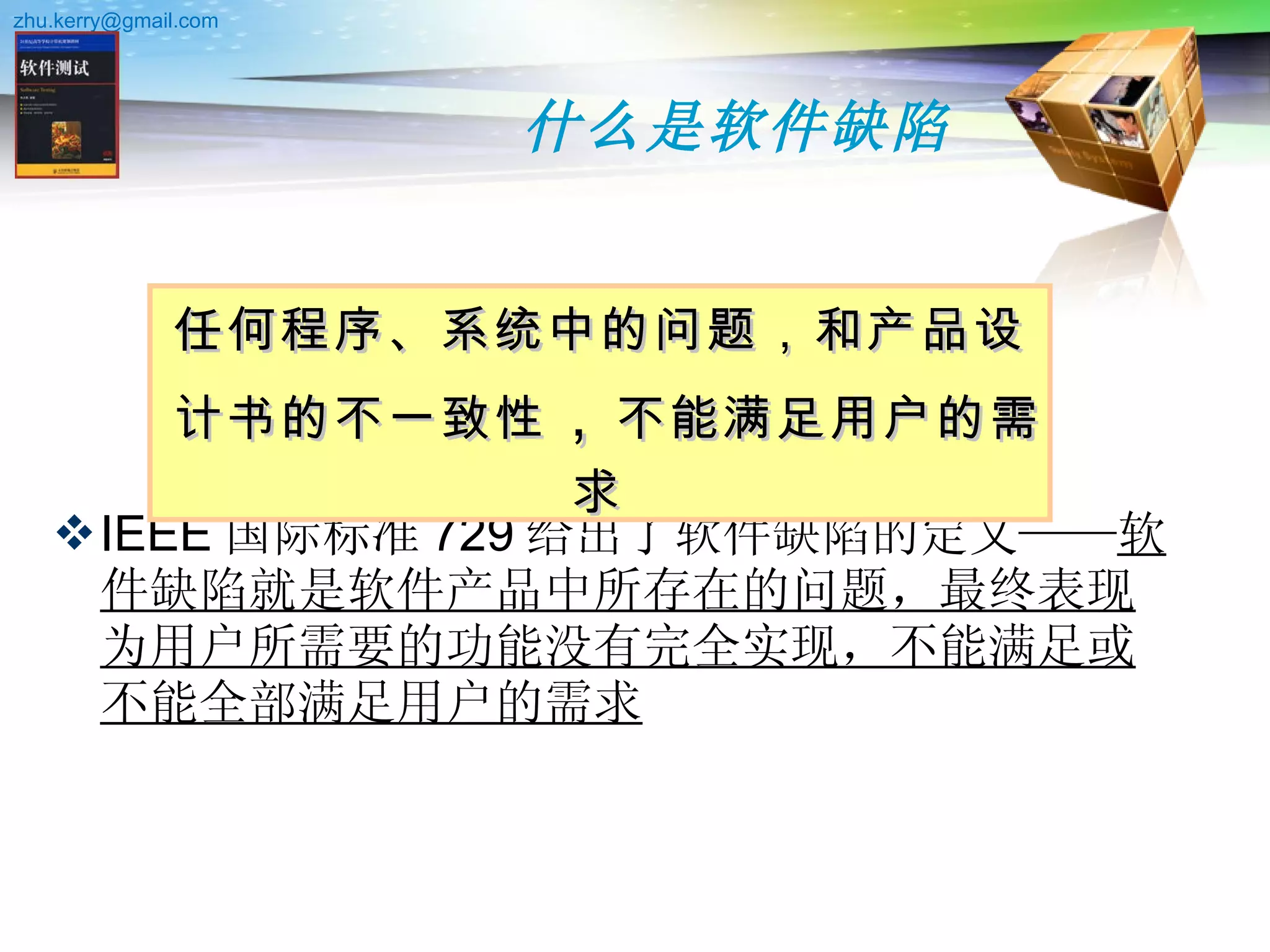 什么是软件缺陷 IEEE 国际标准 729 给出了软件缺陷的定义—— 软件缺陷就是软件产品中所存在的问题，最终表现为用户所需要的功能没有完全实现，不能满足或不能全部满足用户的需求   任何程序、系统中的问题，和产品设计书的不一致性 ， 不能满足用户的需求  