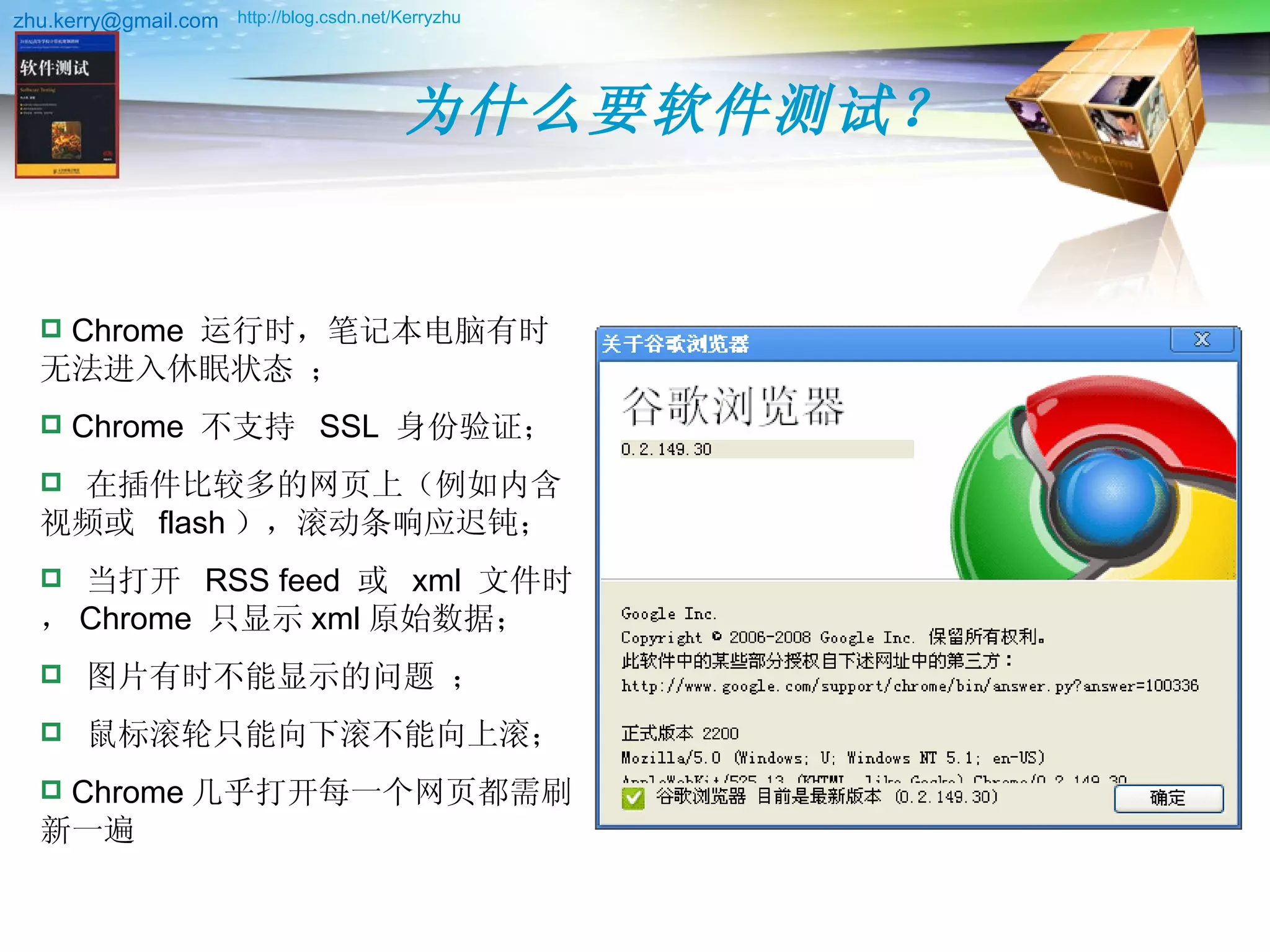 为什么要软件测试？ http://blog.csdn.net/Kerryzhu   Chrome  运行时，笔记本电脑有时无法进入休眠状态 ； Chrome  不支持  SSL  身份验证； 在插件比较多的网页上（例如内含视频或  flash ），滚动条响应迟钝； 当打开  RSS feed  或  xml  文件时， Chrome  只显示 xml 原始数据； 图片有时不能显示的问题 ； 鼠标滚轮只能向下滚不能向上滚； Chrome 几乎打开每一个网页都需刷新一遍  