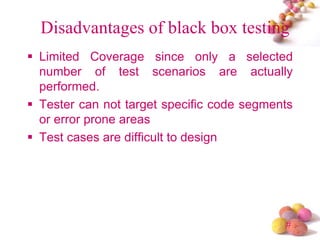 #
Disadvantages of black box testing
Limited Coverage since only a selected
number of test scenarios are actually
performed.
Tester can not target specific code segments
or error prone areas
Test cases are difficult to design