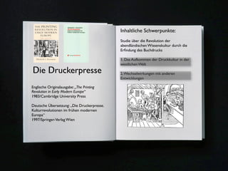 Inhaltliche Schwerpunkte:
                                                Studie über die Revolution der
                                                abendländischen Wissenskultur durch die
                                                Erﬁndung des Buchdrucks

                                                1. Das Aufkommen der Druckkultur in der
                                                westlichen Welt
Die Druckerpresse                               2. Wechselwirkungen mit anderen
                                                Entwicklungen

Englische Originalausgabe: „The Printing
Revolution in Early Modern Europe“
1983/Cambridge University Press

Deutsche Übersetzung: „Die Druckerpresse.
Kulturrevolutionen im frühen modernen
Europa“
1997/Springer-Verlag Wien




                                            2
 
