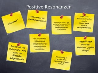 Positive Resonanzen
                         Ko m men                                                               Geht über
                                   tiertes
                      Literatu                                                             technikzentrierten
              “                r verzeic
       ssiker                            hnis                Kombination kultur- und
                                                                                                  Ansatz
„Kla                                                       gesellschaftswissenschaftlich
                                                                                              hinaus, keine
                                                               er Aspekte mit einer              isolierte
                                                               medientheoretischen         Herangehensweise
                                                                  Vorgehensweise




                             Sucht nicht nach einer
                              einzigen Ursache der
                               wissenschaftlichen                                           Begriff nach
                            Revolution, sondern nach
                            einer Nebenursache, die                                           Marshall
  Buchdruck                  alle Wirkursachen ins
              als                   Verhältnis                                             McLuhan „global
 Katalysato
            r w ird             zueinander setzt.
                                                                                               village“
    auch von
    Giesecke
                                                               Anknüpfung
 aufgeno m                                                                   an
           men                                                 Har rold Inn
                                                                            is:
                                                            „Technology
                                                                         shapes
                                                                 culture“



                                                       4
 