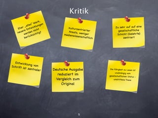 Kritik
                            ,
                    W  e rk
             altes“ klungen
     Eh er „ ntw ic                       Kulturzen                     Zu sehr auf auf eine
                          t
        e re E n nich                     Ansatz, w
                                                    trierter              gesellschaftliche
     neu erde          htig
                             t                       eniger
           w       sic                me dienw                           Schicht (Gelehrte)
               ück                             issenscha
           ber                                           ftlich               zentriert




  Entw ickl
             u n g vo n
Schrift i
          st zentr               Deutsche Ausgabe
                    aler                                           Die Fähigkeit zu Lesen ist
                                                                        unabhäng ig vo m
                                    reduziert im                  gesellschaftlichen Status
                                                                                            -
                                   Vergleich zum                      umstrittene These

                                      Original




                                                  5
 