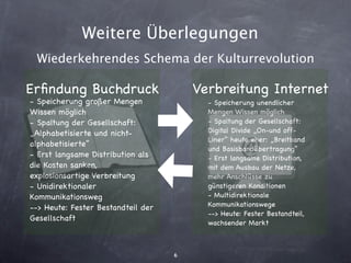 Weitere Überlegungen
 Wiederkehrendes Schema der Kulturrevolution

Erﬁndung Buchdruck                      Verbreitung Internet
- Speicherung großer Mengen               - Speicherung unendlicher
Wissen möglich                            Mengen Wissen möglich
- Spaltung der Gesellschaft:              - Spaltung der Gesellschaft:
„Alphabetisierte und nicht-               Digital Divide „On-und off-
                                          Liner“ heute eher: „Breitband
alphabetisierte“
                                          und Basisbandübertragung“
- Erst langsame Distribution als          - Erst langsame Distribution,
die Kosten sanken,                        mit dem Ausbau der Netze,
explosionsartige Verbreitung              mehr Anschlüsse zu
- Unidirektionaler                        günstigeren Konditionen
Kommunikationsweg                         - Multidirektionale
--> Heute: Fester Bestandteil der         Kommunikationswege
                                          --> Heute: Fester Bestandteil,
Gesellschaft
                                          wachsender Markt



                                    6
 