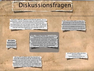 Diskussionsfragen

    Eisenstein ließ ihre „Blicke in die Zukunft gleiten, um zu
   beobachten, welche Veränderungen die Akkumulation von                         Übt die Autorin Kri.k, indem sie sagt, dass es 
       Informationen und kontinuierliche Ausweitung des                             gerech7er.gt ist, dem Buchdruck große 
   Druckgeschens mit sich bringen würde“ (Seite IX). Welche                      Aufmerksamkeit zu schenken und ihn deshalb 
    wissenschaftliche(n) Methode(n) hat sie dafür angewandt                        als Untersuchungsgegenstand genauer zu 
       und wie sind ihre Ergebnisse aus heutiger Sicht zu                         erforschen? Meint sie damit, man häAe das 
                             beurteilen?
                                                                                       bislang nicht ausführlich gemacht? 



                                   Welche Parallelen lassen sich zur durch die
                                        Digitalisierung vorangetriebenen
                                   Veränderung der Lesekultur der Gegenwart
 Wie geht                           ziehen? Könnte Gedrucktes in absehbarer
                                      Zukunft obsolet werden? Oder ist das
Eisenstein
                                    utopisch? Immerhin hat sich die Idee des
methodisch                             "paperless office" als impraktikabel
                                                  herausgestellt.
   vor ?


                                                                                            Ist die Autorin aufgrund ihrer
                                                                                                    Ansichten dem
                                                                                              Technikdeterminismus zu
          Die Autorin erwähnt, dass der Buchdruck
                                                                                                     zuschreiben?
         nicht DIE treibende Kraft der Veränderung,
       sondern nur eine Kraft unter anderen war. Wie
            beurteilt Sie diese Aussage? Kann der
        Buchdruck nicht vielmehr als Grundlage bzw.
        Auslöser für andere Faktoren des Umbruchs
                       gesehen werden?
 