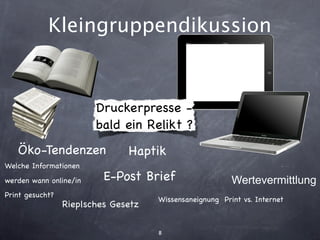 Kleingruppendikussion


                        Druckerpresse -
                        bald ein Relikt ?
   Öko-Tendenzen               Haptik
Welche Informationen
werden wann online/in     E-Post Brief                   Wertevermittlung
Print gesucht?
                                     Wissensaneignung Print vs. Internet
                 Rieplsches Gesetz

                                     8
 