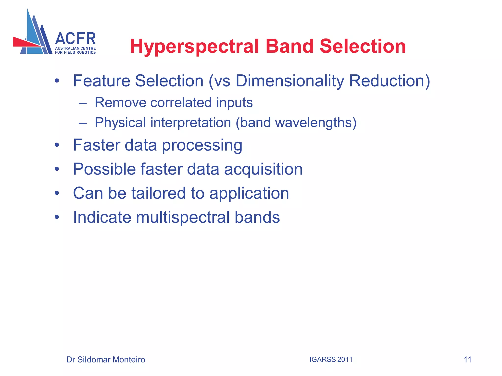 Hyperspectral Band Selection
• Feature Selection (vs Dimensionality Reduction)
       – Remove correlated inputs
       – Physical interpretation (band wavelengths)
•    Faster data processing
•    Possible faster data acquisition
•    Can be tailored to application
•    Indicate multispectral bands




    Dr Sildomar Monteiro                   IGARSS 2011   11
 