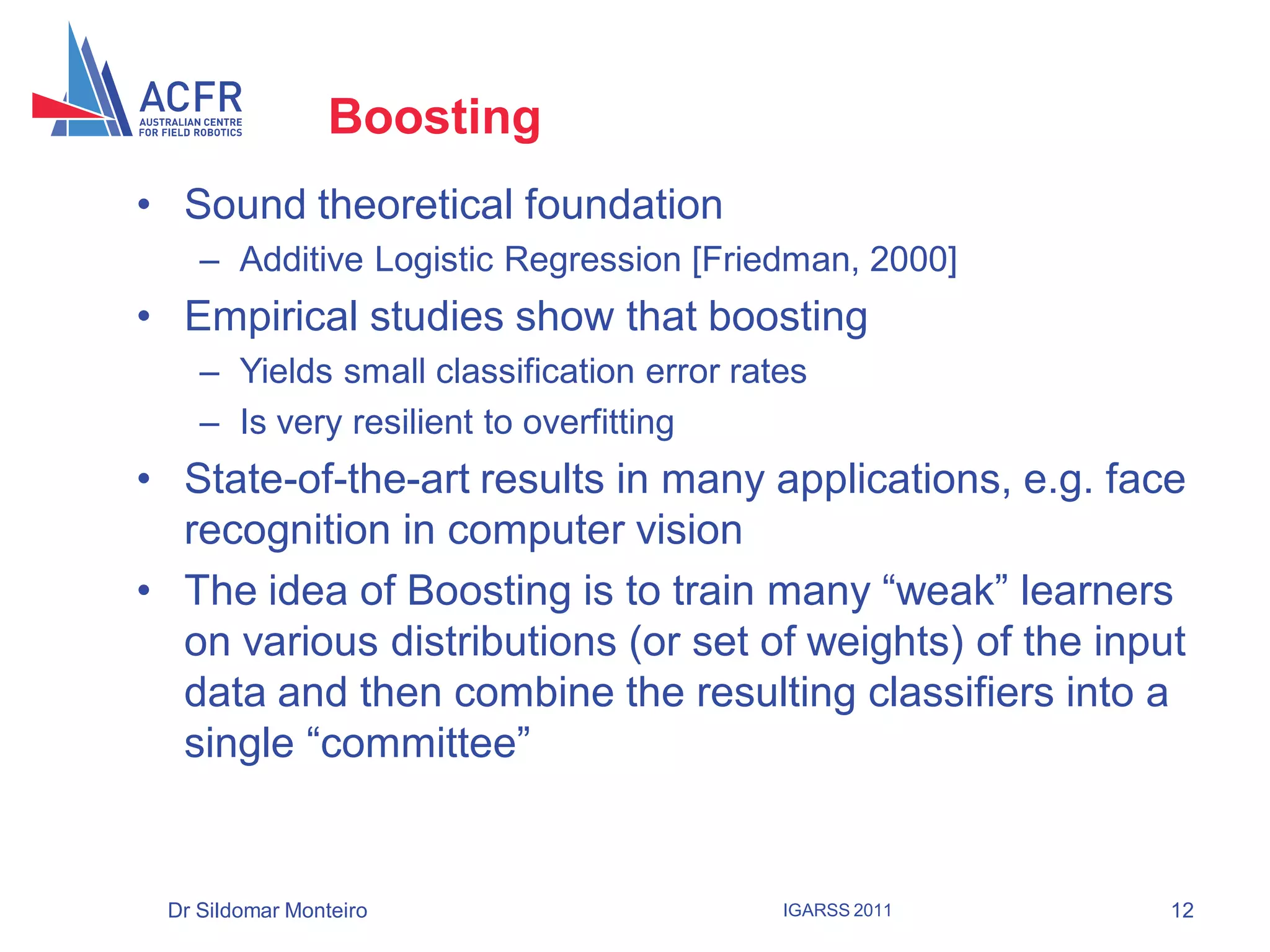 Boosting
• Sound theoretical foundation
    – Additive Logistic Regression [Friedman, 2000]
• Empirical studies show that boosting
    – Yields small classification error rates
    – Is very resilient to overfitting
• State-of-the-art results in many applications, e.g. face
  recognition in computer vision
• The idea of Boosting is to train many “weak” learners
  on various distributions (or set of weights) of the input
  data and then combine the resulting classifiers into a
  single “committee”


 Dr Sildomar Monteiro                      IGARSS 2011    12
 