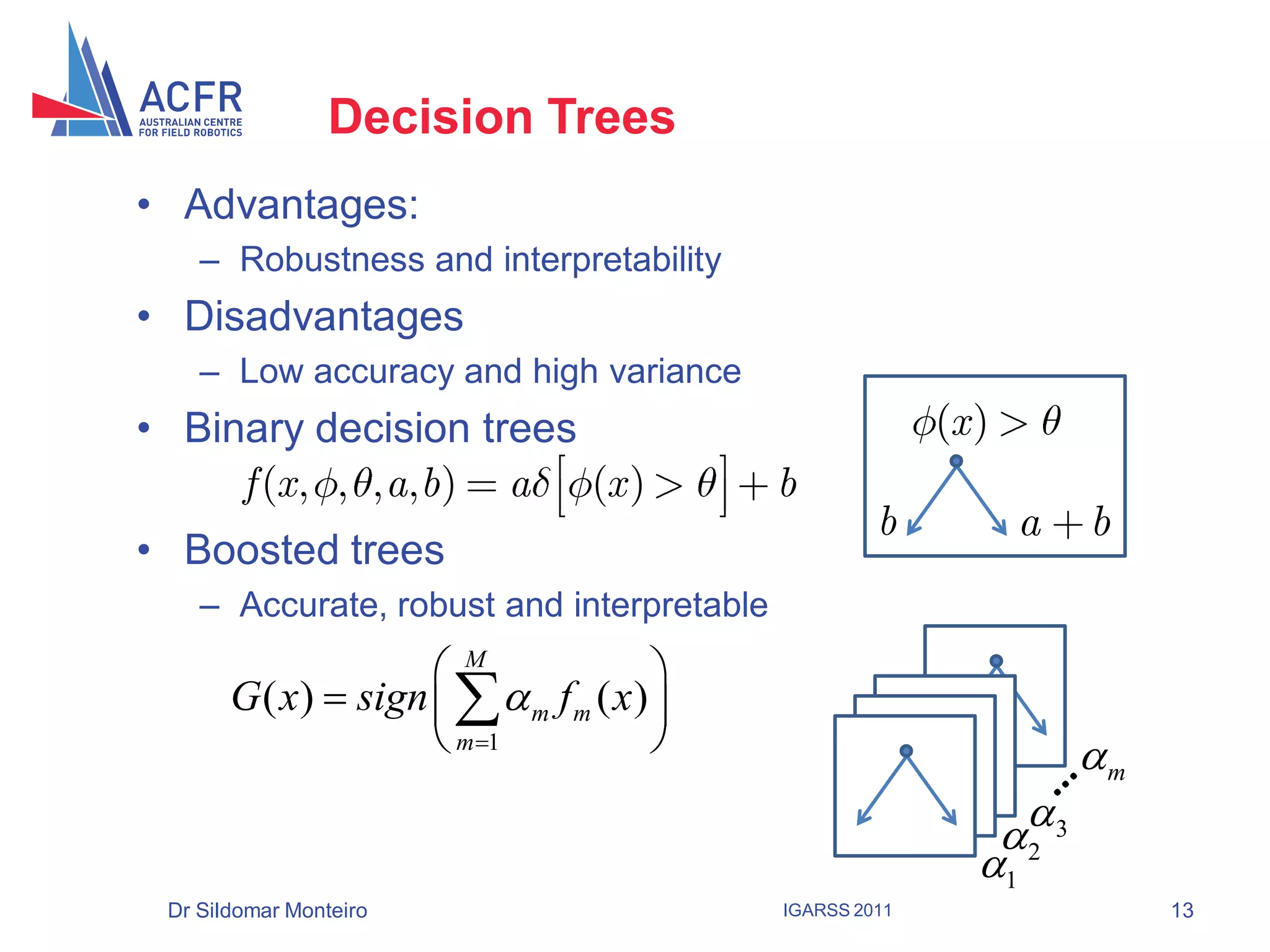 Decision Trees
• Advantages:
    – Robustness and interpretability
• Disadvantages
    – Low accuracy and high variance
• Binary decision trees                                  (x )
     f (x , , , a,b ) a (x )               b
                                                    b           a   b
• Boosted trees
    – Accurate, robust and interpretable
                     M                
       G ( x)  sign    m f m ( x ) 
                      m1                                         m
                                                               
                                                             2 3
                                                            1
 Dr Sildomar Monteiro                      IGARSS 2011                   13
 